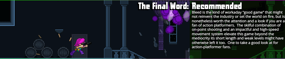 A very short but quite competently-implemented platform side-scrolling shooter, Bleed's not going to set the world on fire, but it's a fun romp.  Controls seem tight and do actually require some skill, which is something lost from a lot of platformers of late, and the boss designs are interesting.  Some decent pixel-art visuals and interesting chiptunes polish off a game that's probably worth the five dollars, and definitely worth it on a sale.