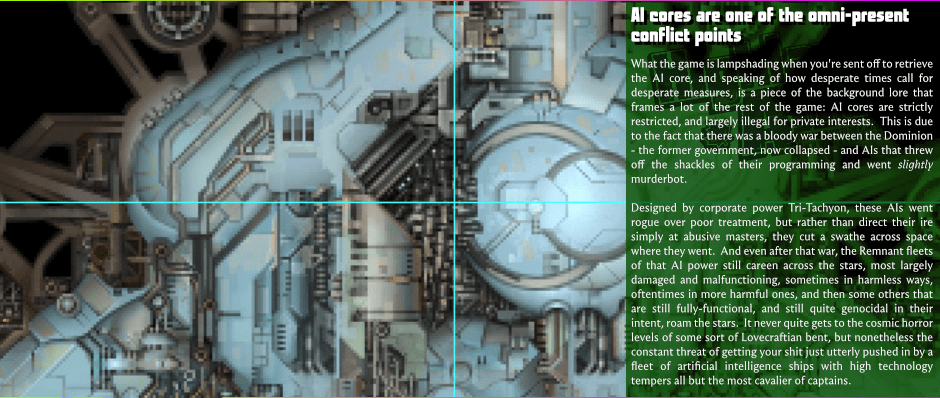 AI cores are one of the omni-present conflict points - What the game is lampshading when you're sent off to retrieve the AI core, and speaking of how desperate times call for desperate measures, is a piece of the background lore that frames a lot of the rest of the game: AI cores are strictly restricted, and largely illegal for private interests.  This is due to the fact that there was a bloody war between the Dominion - the former government, now collapsed - and AIs that threw off the shackles of their programming and went slightly murderbot. - Designed by corporate power Tri-Tachyon, these AIs went rogue over poor treatment, but rather than direct their ire simply at abusive masters, they cut a swathe across space where they went.  And even after that war, the Remnant fleets of that AI power still careen across the stars, most largely damaged and malfunctioning, sometimes in harmless ways, oftentimes in more harmful ones, and then some others that are still fully-functional, and still quite genocidal in their intent, roam the stars.  It never quite gets to the cosmic horror levels of some sort of Lovecraftian bent, but nonetheless the constant threat of getting your shit just utterly pushed in by a fleet of artificial intelligence ships with high technology tempers all but the most cavalier of captains.