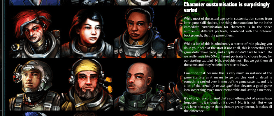 Character customisation is surprisingly varied - While most of the actual agency in customisation comes from later-game skill choices, one thing that stood out for me in the immediate customisation for characters is in the sheer number of various portraits, combined with the selection of backgrounds, that the game offers. - While a lot of this is admittedly a matter of role-playing you do in your head at the start if not at all, this is something the game didn't have to do, and a depth it didn't have to reach.  Do we really need like 50+ different portraits to choose from, for our starting captain?  Nah, probably not.  But we got them all the same, and they're definitely nice to have. - I mention that because this is very much an instance of the game starting as it means to go on: this kind of detail is something carried over in most of the game systems, and it is a lot of the certain je ne sais quoi that elevates a good game into something much more memorable and lasting a memory. - It's effort, in a word.  And that's something a lot of games have forgotten.  Is it enough on it's own?  No, it is not.  But when you have it in a game that's already pretty decent, it makes all the difference.