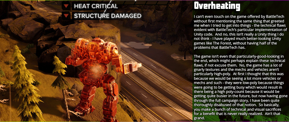 Overheating: I can’t even touch on the game offered by BattleTech without first mentioning the same thing that greeted me when I tried to get into things - the technical flaws evident with BattleTech’s particular implementation of Unity code.  And no, this isn’t really a Unity thing I do not think - I have played much better-looking Unity games like The Forest, without having half of the  problems that BattleTech has.  The game isn’t even that particularly-good-looking in the end, which might perhaps explain these technical flaws, if not excuse them.  No, the game has a lot of gnarly textures and the mechs and vehicles aren’t particularly high-poly.  At first I thought that this was because we would be seeing a lot more vehicles or mechs and such - they were low-poly because things were going to be getting busy which would result in there being a high poly-count because it would be  getting quite busier in the future, but now having gone through the full campaign story, I have been quite thoroughly disabused of that notion.  So basically, you make a bunch of technical and visual sacrifices for a benefit that is never really realized.  Ain’t that grand.