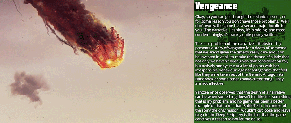 Vengeance: Okay, so you can get through the technical issues, or for some reason you don’t have those problems.  Well, don’t worry, the game has a second major hurdle for you.  The narrative.  It’s slow, it’s plodding, and most condemoningly, it’s frankly quite poorly-written. The core problem of the narrative is it obstensibly presents a story of vengance for a death of someone that we aren’t given the time to really care about or be invested in at all, to retake the throne of a lady that not only we haven’t been given that consideration for, but actively annoys me at a lot of points with her irresponsible behaviour, against antagonists that feel like they were taken out of the Generic Antagonists Handbook or some other cookie-cutter thing.  They are not effective.  Yahtzee once observed that the death of a narrative can be when something doesn’t feel like it is something that is my problem, and no game has been a better example of that to me than BattleTech.  In context of the story the only reason I wouldn’t cut loose and leave to go to the Deep Periphery is the fact that the game contrives a reason to not let me do so.