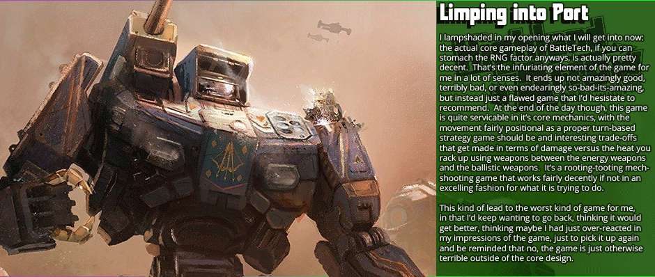 Limping into Port: I lampshaded in my opening what I will get into now: the actual core gameplay of BattleTech, if you can  stomach the RNG factor anyways, is actually pretty decent.  That’s the infuriating element of the game for me in a lot of senses.  It ends up not amazingly good, terribly bad, or even endearingly so-bad-its-amazing, but instead just a flawed game that I’d hesistate to recommend.  At the end of the day though, this game is quite servicable in it’s core mechanics, with the  movement fairly positional as a proper turn-based strategy game should be and interesting trade-offs that get made in terms of damage versus the heat you rack up using weapons between the energy weapons and the ballistic weapons.  It’s a rooting-tooting mech-shooting game that works fairly decently if not in an excelling fashion for what it is trying to do.  This kind of lead to the worst kind of game for me, in that I’d keep wanting to go back, thinking it would  get better, thinking maybe I had just over-reacted in my impressions of the game, just to pick it up again and be reminded that no, the game is just otherwise terrible outside of the core design.