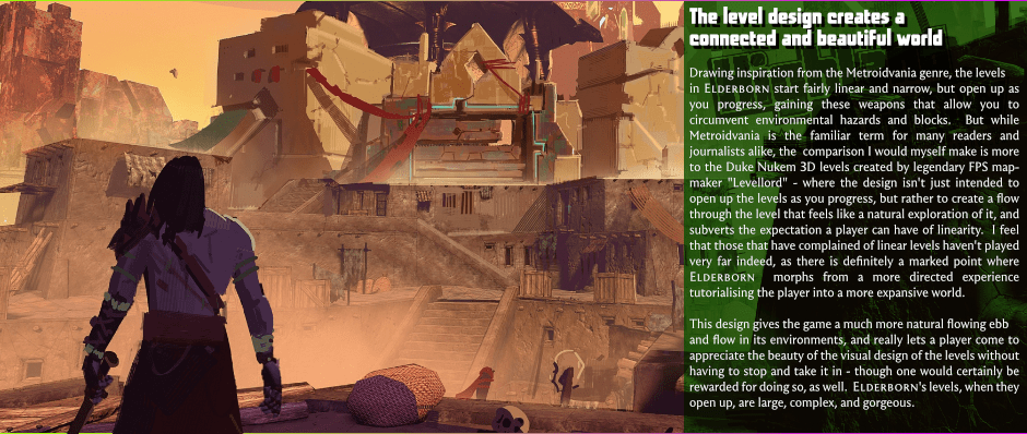 The level design creates a connected and beautiful world - Drawing inspiration from the Metroidvania genre, the levels in Elderborn start fairly linear and narrow, but open up as you progress, gaining these weapons that allow you to circumvent environmental hazards and blocks.  But while Metroidvania is the familiar term for many readers and journalists alike, the  comparison I would myself make is more to the Duke Nukem 3D levels created by legendary FPS map-maker 'Levellord' - where the design isn't only intended to open up the levels as you progress, but rather to create a flow through the level that seems like a natural exploration of it, and subverts the expectation a player can have of linearity.  I find that those that have complained of linear levels haven't played very far indeed, as there is definitely a marked point where Elderborn morphs from a more directed experience tutorialising the player into a more expansive world. - This design gives the game a much more natural flowing ebb and flow in its environments, and really lets a player come to appreciate the beauty of the visual design of the levels without having to stop and take it in - though one would certainly be rewarded for doing so, as well.  Elderborn's levels, when they open up, are large, complex, and gorgeous.