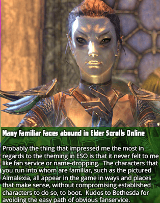Many familiar faces abound in Elder Scrolls Online - Probably the thing that impressed me the most in regards to the theming in ESO is that it never felt to me like fan service or name-dropping.  The characters that you run into whom are familiar, such as the pictured Almalexia, all appear in the game in ways and places that make sense, without compromising established characters to do so, to boot.  Kudos to Bethesda for avoiding the easy path of obvious fanservice.
