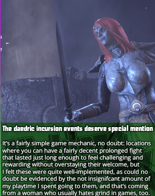 The daedric incursion events deserve special mention - It’s a fairly simple game mechanic, no doubt: locations where you can have a fairly decent prolonged fight that lasted just long enough to feel challenging and rewarding without overstaying their welcome, but I felt these were quite well-implemented, as could no doubt be evidenced by the not insignifcant amount of my playtime I spent going to them, and that’s coming from a woman who usually hates grind in games, too.
