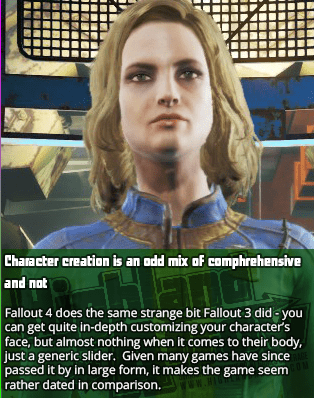 Character creation is an odd mix of comphrehensive and not - Fallout 4 does the same strange bit Fallout 3 did - you can get quite in-depth customizing your character’s face, but almost nothing when it comes to their body, just a generic slider.  Given many games have since passed it by in large form, it makes the game seem rather dated in comparison.