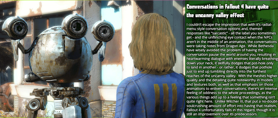 Conversations in Fallout 4 have quite the uncanny valley effect - I couldn’t escape the impression that with it’s radial-menu style conversation options and, themed  responses like “sarcastic” - all the label you sometimes get - and the unflinching eye contact when the NPCs aren’t in the middle of an animation, the conversations were taking notes from Dragon Age.  While Bethesda have wisely avoided the problem of having the conversation pause the world around you, resulting in heartwarming dialogue with enemies literally breathing down your neck, it skilfully dodges that pot-hold only to land in another - or rather, it dodges that pothole just to end up tumbling directly into the furthest reaches of the uncanny valley.  With the meshes higher quality and the detailing quite noteworthy in models and textures both, as well as that emphasis on those animations to enliven conversations, there’s an intense feeling of oddness to the whole proceedings, as the various things add up to a feeling that something isn’t quite right here.  Unlike Witcher III, that put a no-doubt-soulcrushing amount of effort into having that realism, Fallout 4 unfortunately fails in this regard, though it is still an improvement over its predecessors.