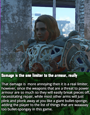 Damage is the one limiter to the armour, really - That damage is more annoying then it is a real limiter, however, since the weapons that are a threat to power armour are so much so they will easily break pieces off, necessitating repair, while most other arms will just plink and plonk away at you like a giant bullet-sponge, adding the player to the list of things that are waaaaay too bullet-spongey in this game.