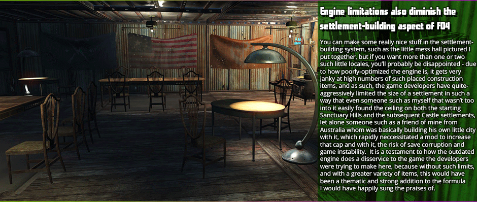 Engine limitations also diminish the
settlement-building aspect of FO4 - You can make some really nice stuff in the settlement-building system, such as the little mess hall pictured I put together, but if you want more than one or two such little locales, you’ll probably be disappointed - due to how poorly-optimized the engine is, it gets very janky at high numbers of such placed construction items, and as such, the game developers have quite-aggressively limited the size of a settlement in such a way that even someone such as myself that wasn’t too into it easily found the ceiling on both the starting Sanctuary Hills and the subsequent Castle settlements, let alone someone such as a friend of mine from  Australia whom was basically building his own little city with it, which rapidly neccessitated a mod to increase that cap and with it, the risk of save corruption and game instability.  It is a testament to how the outdated engine does a disservice to the game the developers were trying to make here, because without such limits, and with a greater variety of items, this would have been a thematic and strong addition to the formula I would have happily sung the praises of.