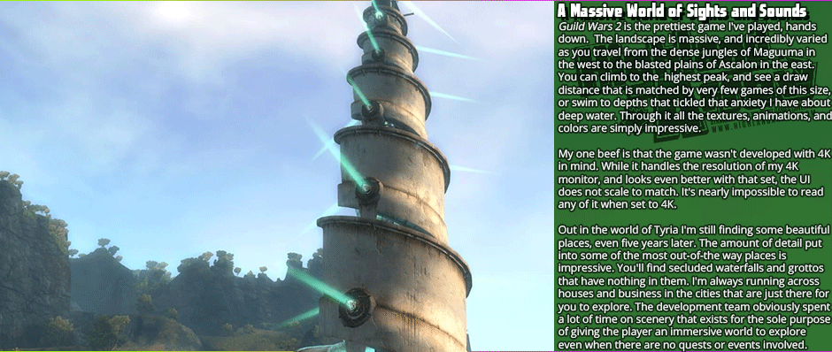 A Massive World of Sights and Sounds - Guild Wars 2 is the prettiest game I've played, hands down.  The landscape is massive, and incredibly varied as you travel from the dense jungles of Maguuma in the west to the blasted plains of Ascalon in the east. You can climb to the  highest peak, and see a draw distance that is matched by very few games of this size, or swim to depths that tickled that anxiety I have about deep water. Through it all the textures, animations, and colors are simply impressive. My one beef is that the game wasn't developed with 4K in mind. While it handles the resolution of my 4K monitor, and looks even better with that set, the UI does not scale to match. It's nearly impossible to read any of it when set to 4K.  Out in the world of Tyria I'm still finding some beautiful places, even five years later. The amount of detail put into some of the most out-of-the way places is impressive. You'll find secluded waterfalls and grottos that have nothing in them. I'm always running across houses and business in the cities that are just there for  you to explore. The development team obviously spent a lot of time on scenery that exists for the sole purpose of giving the player an immersive world to explore even when there are no quests or events involved.