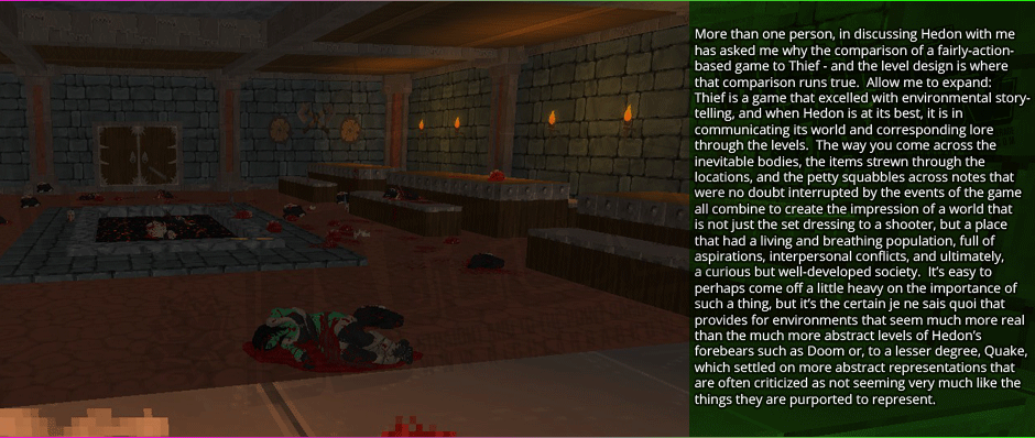 More than one person, in discussing Hedon with me, has asked me why the comparison of a fairly-action-based game to Thief - and the level design is where that comparison runs true.  Allow me to expand: Thief is a game that excelled with environmental story-telling, and when Hedon is at its best, it is in communicating its world and corresponding lore through the levels.  The way you come across the inevitable bodies, the items strewn through the locations, and the petty squabbles across notes that were no doubt interrupted by the events of the game all combine to create the impression of a world that is not just the set dressing to a shooter, but a place that had a living and breathing population, full of aspirations, interpersonal conflicts, and ultimately, a curious but well-developed society.  It's easy to perhaps come off a little heavy on the importance of such a thing, but it's the certain je ne sais quoi that provides for environments that seem much more real than the much more abstract levels of Hedon's forebears such as Doom or, to a lesser degree, Quake, which settled on more abstract representations that are often criticized as not seeming very much like the things they are purported to represent.