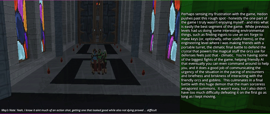 Perhaps sensing my frustration with the game, Hedon pushes past this rough spot - honestly the one part of the game I truly wasn't enjoying myself - and into what is easily the best segment of the game.  While previous levels had us doing some interesting environmental things, such as finding ingots to use an orc forge to make keys (or, optionally, other useful items), or the engineering level where I was making friends with a portable turret, the climatic final battle to defend the crystal that powers the magical stuff the orcs use for defenses feels just that - climatic.  You're having some of the biggest fights of the game, helping friendly AI that eventually you can even command around to help you, and it does a good job of communicating the urgency of the situation in the pacing of encounters and briefness and briskness of interacting with the friendly orcs and goblins.  This culminates in a final battle with this huge demon that the main sorceress antagonist summons.  It wasn't easy, but I also didn't have too much difficulty defeating it on the first go as long as I kept moving.