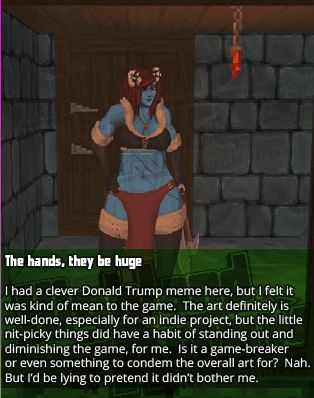 The hands, they be huge - I had a clever Donald Trump meme here, but I felt it was kind of mean to the game.  The art definitely is well-done, especially for an indie project, but the little nit-picky things did have a habit of standing out and diminishing the game, for me.  Is it a game-breaker or even something to condemn the overall art for?  Nah. But I'd be lying to pretend it didn't bother me.