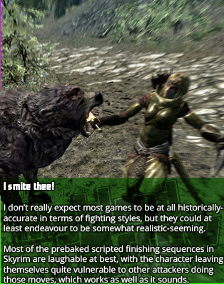 I smite thee!
I don’t really expect most games to be at all historically-accurate in terms of fighting styles, but they could at least endeavour to be somewhat realistic-seeming.
Most of the prebaked scripted finishing sequences in Skyrim are laughable at best, with the character leaving themselves quite vulnerable to other attackers doing those moves, which works as well as it sounds.