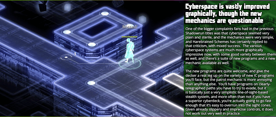 Cyberspace is vastly improved graphically, though the new mechanics are questionable

One of the bigger complaints fans had in the previous Shadowrun titles was that cyberspace seemed very plain and sterile, and the mechanics were very simple, and Harebrained Schemes has certainly replied to that criticism, with mixed success.  The various cyberspace systems are much more graphically impressive now, with some good variety between them as well, and there’s a suite of new programs and a new mechanic available as well.

The new programs are quite welcome, and give the decker a real leg up on the variety of new IC programs you’ll face, but the patrol mechanic is more annoying than anything else.  You’ll have programs on clearly-telegraphed paths you have to try to evade, but it is basically just a very simplistic line-of-sight-based stealth system, and more often than not if you have a superior cyberdeck, you’re actually going to go fast enough that it’s easy to overrun into the site cones. Given already slippery and imprecise controls, it does not work out very well in practice.