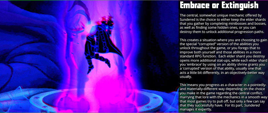 Embrace or Extinguish - The central, somewhat unique mechanic offered by Sundered is the choice to either keep the elder shards that you gather by completing mini-bosses and bosses, as well as finding some hidden ones, or you can destroy them to unlock additional progression paths.  This creates a situation where you are choosing to gain the special 'corrupted' version of the abilities you  unlock throughout the game, or you forego that to improve both yourself and those abilities in a more standard RPG function.  Each elder shard you destroy opens more additional stat-ups, while each elder shard you 'embrace' by using on an ability shrine grants you a 'corrupted' version of that ability, usually one that acts a little bit differently, in an objectively-better way usually. This means you progress as a character in a pointedly- and materially-different way depending on the choice  you make in the game regarding the central conflict, marrying that lore with the mechanics in a smooth way that most games try to pull off, but only a few can say that they successfully have.  For its part, Sundered manages it expertly.