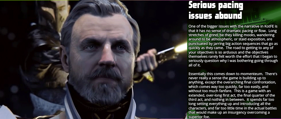 Serious Pacing Issues Abound - One of the bigger issues with the narrative in KotFE is that it has no sense of dramatic pacing or flow.  Long stretches of grind, be they killing mooks, wandering around to be atmospheric, or staid exposition, are punctuated by jarring big action sequences that go as quickly as they came.  The road to getting to any of your objectives is so arduous and the objectives themselves rarely felt worth the effort that I began to seriously question why I was bothering going through all of it.  Essentially this comes down to momenteum.  There's never really a sense the game is building up to anything, except the overarching final confrontation, which comes way too quickly, far too easily, and without too much fanfare.  This is a game with an extended, over-long first act, the final quarter of the third act, and nothing in between.  It spends far too long setting everything up and introducing all the characters, and far too little time in the actual battles that would make up an insurgency overcoming a superior foe.