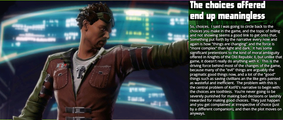 Choices offered by the game end up almost meaningless - So, choices.  I said I was going to circle back to the choices you make in the game, and the topic of telling and not showing seems a good link to get onto that.  Something put forth by the narrative every now and again is how 'things are changing' and the force is 'more complex' than light and dark.  It has some significant pretentions to the kind of moral ambiguity offered in Knights of the Old Republic II, but unlike that game, it doesn't really do anything with it.  This is the driving force behind most of the changes of the game, because many of the 'evil' things are arguably the pragmatic good things now, and a lot of the 'good' things such as saving civillians an the like gets painted as wasteful and inefficient.  The problem with this is the central problem of KotFE's narrative to begin with: the choices are toothless.