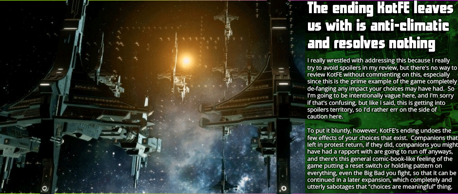 The ending KotFE leaves us with is anticlimatic and resolves nothing - I really wrestled with addressing this because I really try to avoid spoilers in my review, but there's no way to review KotFE without commenting on this, especially since this is the prime example of the game completely de-fanging any impact your choices may have had.  So I'm going to be intentionally vague here, and I'm sorry if that's confusing, but like I said, this is getting into spoilers territory, so I'd rather err on the side of caution here.  To put it bluntly, however, KotFE’s ending undoes the few effects of your choices that exist. Companions that left in protest return, if they did, companions you might have had a rapport with are going to run off anyways, and there’s this general comic-book-like feeling of the game putting a reset switch or holding pattern on everything, even the Big Bad you fight, so that it can be continued in a later expansion, which completely and utterly sabotages that “choices are meaningful” thing.