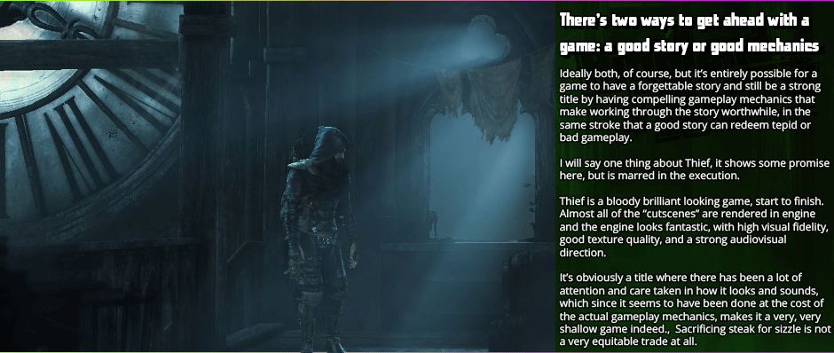 There’s two ways to get ahead with a game: a good story or good mechanics - Ideally both, of course, but it’s entirely possible for a game to have a forgettable story and still be a strong title by having compelling gameplay mechanics that make working through the story worthwhile, in the same stroke that a good story can redeem tepid or bad gameplay.  I will say one thing about Thief, it shows some promise here, but is marred in the execution.  Thief is a bloody brilliant looking game, start to finish.  Almost all of the “cutscenes” are rendered in engine and the engine looks fantastic, with high visual fidelity, good texture quality, and a strong audiovisual direction.  It’s obviously a title where there has been a lot of attention and care taken in how it looks and sounds, which since it seems to have been done at the cost of the actual gameplay mechanics, makes it a very, very shallow game indeed.  Sacrificing steak for sizzle is not a very equitable trade at all.