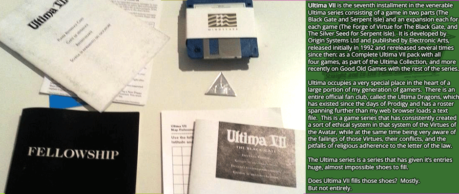 Ultima VII is the seventh installment in the venerable Ultima series consisting of a game in two parts (The Black Gate and Serpent Isle) and an expansion each for each game (The Forge of Virtue for The Black Gate, and The Silver Seed for Serpent Isle).  It is developed by Origin Systems Ltd and published by Electronic Arts, released initially in 1992 and rereleased several times  since then: as a Complete Ultima VII pack with all four games, as part of the Ultima Collection, and more recently on Good Old Games with the rest of the series.  Ultima occupies a very special place in the heart of a large portion of my generation of gamers.  There is an entire official fan club, called the Ultima Dragons, which has existed since the days of Prodigy and has a roster spanning further than my web browser loads a text file.  This is a game series that has consistently created a sort of ethical system in that system of the Virtues of the Avatar, while at the same time being very aware of the failings of those Virtues, their conflicts, and the pitfalls of religious adherence to the letter of the law.  The Ultima series is a series that has given its entries huge, almost impossible shoes to fill.  Does Ultima VII fills those shoes?  Mostly.  But not entirely.