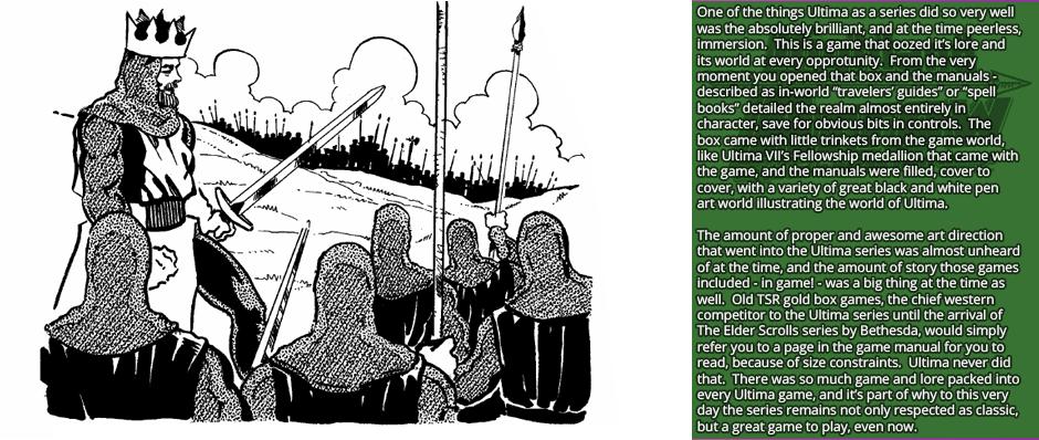 One of the things Ultima as a series did so very well was the absolutely brilliant, and at the time peerless, immersion.  This is a game that oozed it’s lore and its world at every opportunity.  From the very moment you opened that box and the manuals - described as in-world “travelers' guides” or “spell books” detailed the realm almost entirely in  character, save for obvious bits in controls.  The box came with little trinkets from the game world, like Ultima VII’s Fellowship medallion that came with the game, and the manuals were filled, cover to  cover, with a variety of great black and white pen art world illustrating the world of Ultima.
The amount of proper and awesome art direction that went into the Ultima series was almost unheard of at the time, and the amount of story those games included - in game! - was a big thing at the time as well.  Old TSR gold box games, the chief western competitor to the Ultima series until the arrival of The Elder Scrolls series by Bethesda, would simply refer you to a page in the game manual for you to read, because of size constraints.  Ultima never did that.  There was so much game and lore packed into every Ultima game, and it’s part of why to this very day the series remains not only respected as classic, but a great game to play, even now.