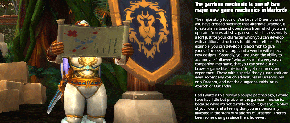 The garrison mechanic is one of two major new game mechanics in Warlords - The major story focus of Warlords of Draenor, once you have crossed over into that alternate Draenor, is to establish a base of operations from which you can operate.  You establish a garrison, which is essentially a fort just for your character which you can develop with additional structures for different effects.  For example, you can develop a blacksmith to give  yourself access to a forge and a vendor with special new designs.  Secondly, you are given the ability to accumulate ‘followers’ who are sort of a very weak companion mechanic, that you can send out on browser-game like ‘missions’ to get resources and experience.  Those with a special ‘body guard’ trait can even accompany you on adventures in Draenor (but only Draenor, and not the dungeons, raids, or in Azeroth or Outlands). Had I written this review a couple patches ago, I would have had little but praise for the garrison mechanic, because while it’s not terribly deep, it gives you a place of your own and a feeling that you are personally invested in the story of Warlords of Draenor.  There’s been some changes since then, however.