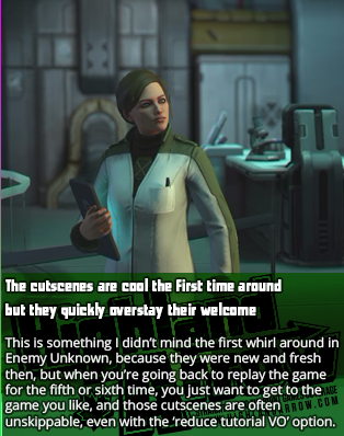 The cutscenes are cool the first time around but they quickly overstay their welcome.  This is something I didn’t mind the first whirl around in Enemy Unknown, because they were new and fresh then, but when you’re going back to replay the game for the fifth or sixth time, you just want to get to the game you like, and those cutscenes are often unskippable, even with the ‘reduce tutorial VO’ option.