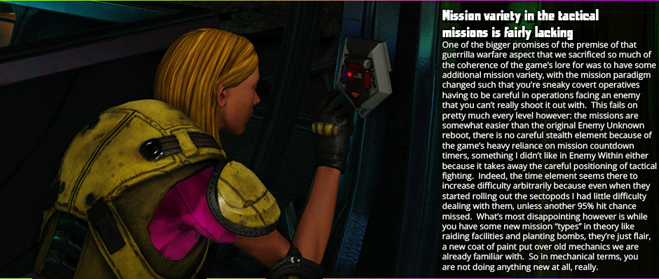 One of the bigger promises of the premise of that guerrilla warfare aspect that we sacrificed so much of the coherence of the game’s lore for was to have some additional mission variety, with the mission paradigm changed such that you’re sneaky covert operatives having to be careful in operations facing an enemy that you can’t really shoot it out with.  This fails on pretty much every level however: the missions are somewhat easier than the original Enemy Unknown reboot, there is no careful stealth element because of the game’s heavy reliance on mission countdown  timers, something I didn’t like in Enemy Within either because it takes away the careful positioning of tactical fighting. Indeed, the time element seems there to increase difficulty arbitrarily because even when they started rolling out the sectopods I had little difficulty dealing with them, unless another 95% hit chance missed.  What’s most disappointing however is while you have some new mission “types” in theory like raiding facilities and planting bombs, they’re just flair, a new coat of paint put over old mechanics we are already familiar with.  So in mechanical terms, you are not doing anything new at all, really.