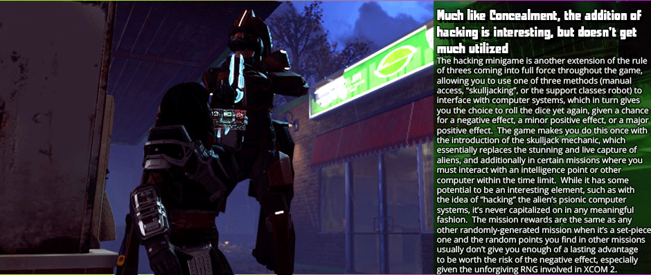 Much like Concealment, the addition of hacking is interesting, but doesn’t get much utilized - The hacking minigame is another extension of the rule of threes coming into full force throughout the game, allowing you to use one of three methods (manual access, “skulljacking”, or the support classes robot) to interface with computer systems, which in turn gives you the choice to roll the dice yet again, given a chance for a negative effect, a minor positive effect, or a major positive effect.  The game makes you do this once with the introduction of the skulljack mechanic, which  essentially replaces the stunning and live capture of aliens, and additionally in certain missions where you must interact with an intelligence point or other computer within the time limit.  While it has some potential to be an interesting element, such as with the idea of “hacking” the alien’s psionic computer systems, it’s never capitalized on in any meaningful fashion.  The mission rewards are the same as any  other randomly-generated mission when it’s a set-piece one and the random points you find in other missions usually don’t give you enough of a lasting advantage to be worth the risk of the negative effect, especially given the unforgiving RNG involved in XCOM 2.