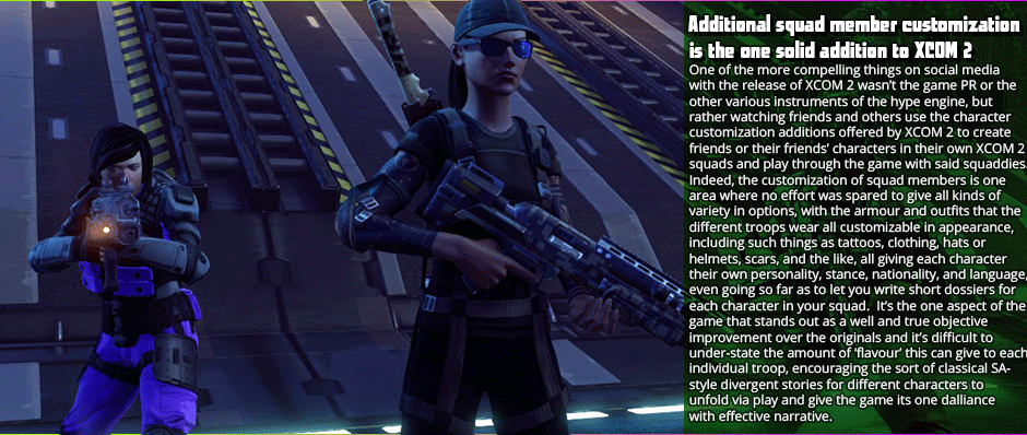 Additional squad member customization is the one solid addition to XCOM 2 -One of the more compelling things on social media with the release of XCOM 2 wasn’t the game PR or the other various instruments of the hype engine, but rather watching friends and others use the character customization additions offered by XCOM 2 to create friends or their friend’s characters in their own XCOM 2 squads and play through the game with said squaddies. Indeed, the customization of squad members is one area where no effort was spared to give all kinds of variety in options, with the armour and outfits that the different troops wear all customizable in appearance, including such things as tattoos, clothing, hats or helmets, scars, and the like, all giving each character their own personality, stance, nationality, and language, even going so far as to let you write short dossiers for each character in your squad.  It’s the one aspect of the game that stands out as a well and true objective improvement over the originals and it’s difficult to under-state the amount of ‘flavour’ this can give to each individual troop, encouraging the sort of classical SA- style divergent stories for different characters to unfold via play and give the game its one dalliance with effective narrative.