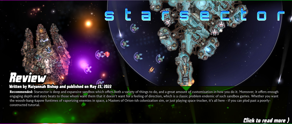 Early Access Review: Starsector - Starsector is deep and expansive sandbox which offers both a variety of things to do, and a great amount of customisation in how you do it. Moreover, it offers enough engaging depth and story beats to those whom want them that it doesn't want for a feeling of direction, which is a classic problem endemic of such sandbox games. Whether you want the woosh-bang-kapow funtimes of vaporizing enemies in space, a Masters of Orion-ish colonization sim, or just playing space trucker, it's all here - if you can plod past a poorly-constructed tutorial.