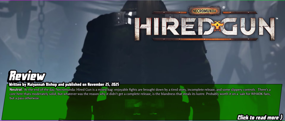 Review:&nbsp;Necromunda: Hired Gun&nbsp;-&nbsp;Necromunda: Hired Gun is at its best when its re-enacting modern Doom's fluid shooting and executions, but slippery movement controls and an dogged insistence on slowing down the action at every chance bring it down. Add a predictable, tired story, and a very shallow post-campaign game, and this is one for the 'on a steep sale' pile.