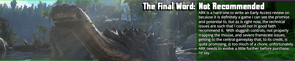 I really hate to come down on ARK: Survival Evolved, but there's too much wrong here to recommend in its current state.  I will say however, that the core game mechanics - especially the taming and riding aspects with the dinosaurs, offer a lot of promise if they manage to even out the technical and design problems.  As is presently, the frame-rate chugs, there's wide-spread performance problems, and  the combat feels weight-less.  There's some fun to be had as a purely sandbox affair, but that's about it in it's present form.  I wouldn't say it's enough to make up for the technical issues.