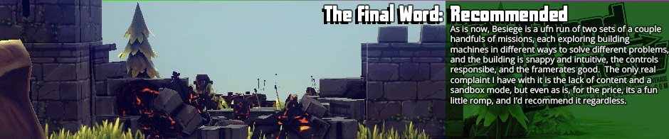 The Final Word: Recommended - As is now, Besiege is a fun run of two sets of a couple handfuls of missions, each exploring building  machines in different ways to solve different problems, and the building is snappy and intuitive, the controls responsibe, and the framerates good.  The only real complaint I have with it is the lack of content and a sandbox mode, but even as is, for the price, it’s a fun little romp, and I’d recommend it regardless.
