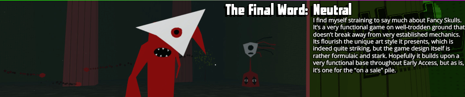 The Final Word: Neutral I find myself straining to say much about Fancy Skulls. It's a very functional game on well-trodden ground that doesn't break away from very established mechanics. Its flourish the unique art style it presents, which is indeed quite striking, but the game design itself is rather formulaic and stark. Hopefully it builds upon a very functional base throughout Early Access, but as is, it's one for the 