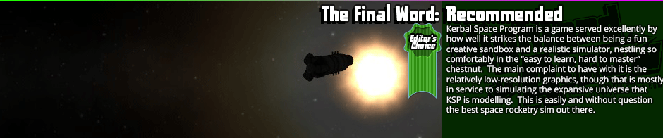 The Final Word: Recommended / Editor's Choice - Kerbal Space Program is a game served excellently by how well it strikes the balance between being a fun creative sandbox and a realistic simulator, nestling so comfortably in the “easy to learn, hard to master” chestnut.  The main complaint to have with it is the relatively low-resolution graphics, though that is mostly in service to simulating the expansive universe that KSP is modelling.  This is easily and without question the best space rocketry sim out there.