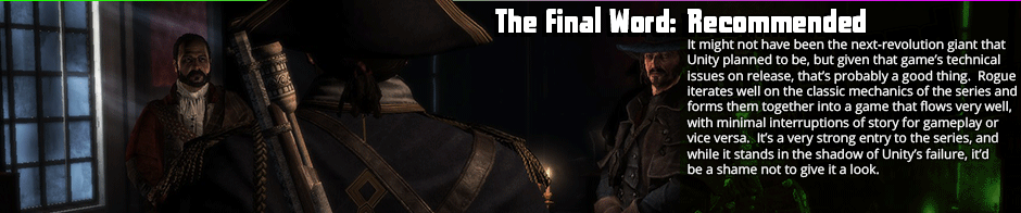 Assassin's Creed: Rogue suffers from a few of the classic Creed bugbears, but beyond those it's a very solid offering that recovers quite well from the failure that was Unity.  A fairly iterative title, Rogue seems to take a selection of the mechanics from previous games that worked, discards those that didn't, and tightens things into a cohesive whole that was engaging and pretty fun.  If there's anything weak to Rogue it's the actual land combat, as melee combat in AC  has always been a weaker point, but the ship combat is great, the optional collectables are kept a part of main game flow, and there was nothing that really felt too extraneous in the design, which had become a fair problem in recent AC games.  If you're a fan of the series, I'd say this is assuredly worth a look.