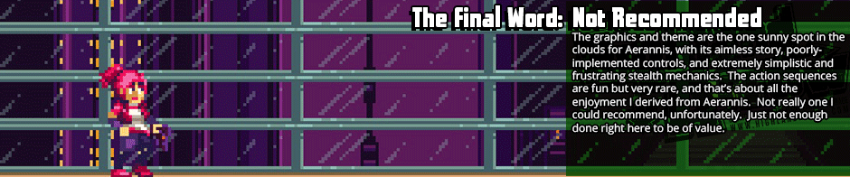 Take away the strange story connotations of Aerannis, and you are left with an instant-fail-state pure-line-of-sight stealth gameplay more frustrating than fun.  With them this game is just a weird display of aimless extravagance, and while I don't truly like to throw the word around in regards to games, this is one that comes off quite pretentious.  Aerannis is a game that thinks itself quite a degrees more innovative than its very simplistic stealth mechanics, but never achieves anything higher either by mechanics or by story.  With a short and tonally-inconsistent story, floaty controls, and mechanics shallower than a tea tray, I couldn't in good faith recommend Aerannis.