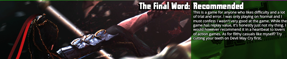 The Final Word: Recommended This is a game for anyone who likes difficulty and a lot of trial and error. I was only playing on Normal and I must confess I wasn't very good at the game. While the game has replay value, it's honestly just not my thing. I would however recommend it in a heartbeat to lovers of action games. As for filthy casuals like myself? Try cutting your teeth on Devil May Cry first.