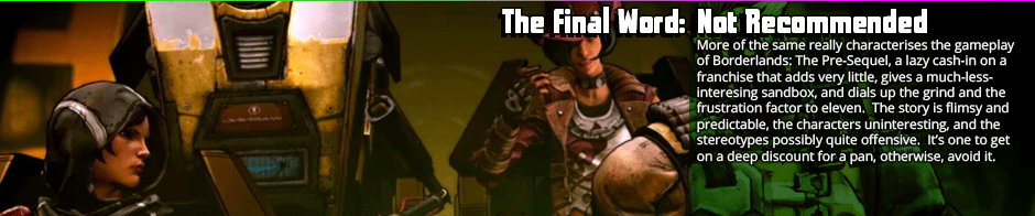 The Final Words: Not Recommended - More of the same really characterises the gameplay of Borderlands: The Pre-Sequel, a lazy cash-in on a franchise that adds very little, gives a much-less-interesing sandbox, and dials up the grind and the frustration factor to eleven.  The story is flimsy and predictable, the characters uninteresting, and the stereotypes possibly quite offensive.  It’s one to get on a deep discount for a pan, otherwise, avoid it.