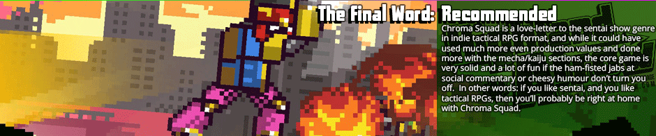 The Final Word: Recommended - Chroma Squad is a love-letter to the sentai show genre in indie tactical RPG format, and while it could have used much more even production values and done more with the mecha/kaiju sections, the core game is very solid and a lot of fun if the ham-fisted jabs at social commentary or cheesy humour don’t turn you off.  In other words: if you like sentai, and you like tactical RPGs, then you’ll probably be right at home with Chroma Squad.