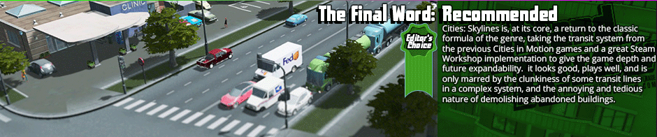 The Final Word: Recommended (Editor's Choice) - Cities: Skylines is, at its core, a return to the classic formula of the genre, taking the transit system from the previous Cities in Motion games and a great Steam Workshop implementation to give the game depth and future expandability.  it looks good, plays well,. and is only marred by the clunkiness of some transit lines in a complex system, and the annoying and tedious nature of demolishing abandoned buildings.  Easily the best city builder out there though, and a solid recommendation.