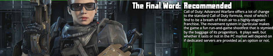 The Final Word: Recommended - Call of Duty: Advanced Warfare offers a lot of change to the standard Call of Duty formula, most of which I find to be a breath of fresh air to a highly-stagnant franchise. The movement system in particular makes the game a fun run-and-game shootfest that is stymied by the baggage of its progenitors.  It plays well, but whether it lasts or not in the PC market will depend on if dedicated servers are provided as an option or not.