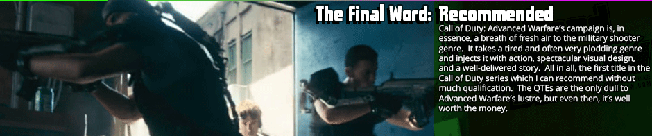 While it is over-reliant on quick-time events, the campaign of Call of Duty: Advanced Warfare is a standout in its series. Maintaining a decent pace with contrasting high action and falling action, varied gameplay segments, and a great set of shooting mechanics, Advanced Warfare's only gaffes are in not making the progression clear in some segments and the aforementioned reliance on QTEs.