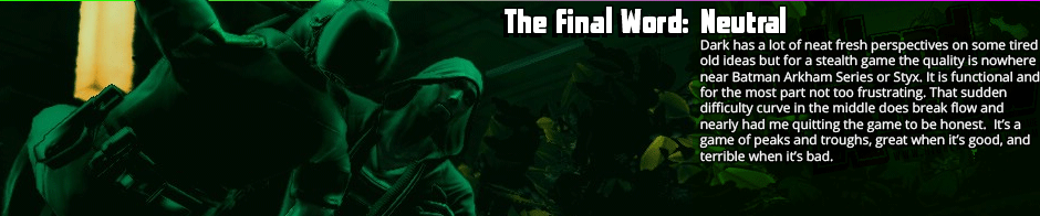 Dark has a lot of neat fresh perspectives on some tired old ideas but for a stealth game the quality is nowhere near Batman Arkham Series or Styx. It is functional and for the most part not too frustrating. That sudden difficulty curve in the middle does break flow and nearly had me quitting the game to be honest.  It’s a game of peaks and troughs, great when it’s good, and terrible when it’s bad.