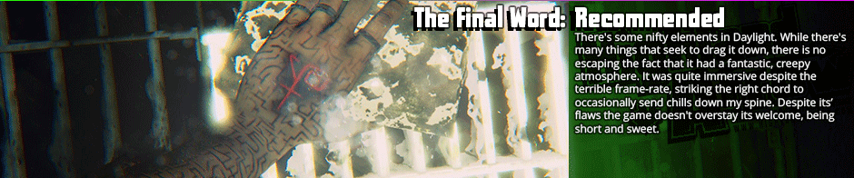 The Final Word: Recommended - There's some nifty elements in Daylight. While there's many things that seek to drag it down, there is no escaping the fact that it had a fantastic, creepy atmosphere. It was quite immersive despite the terrible frame-rate, striking the right chord to occasionally send chills down my spine. Despite its' flaws the game doesn't overstay its welcome, being short and sweet.