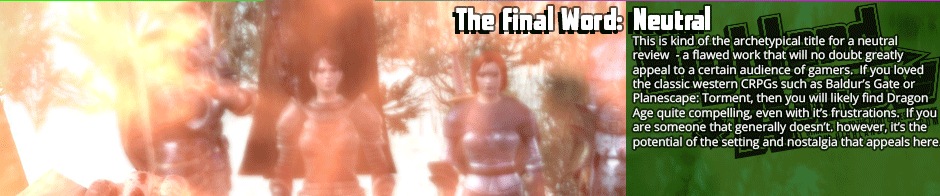 The Final Word: Neutral - This is kind of the archetypical title for a neutral review  - a flawed work that will no doubt greatly appeal to a certain audience of gamers.  If you loved  the classic western CRPGs such as Baldur’s Gate or Planescape: Torment, then you will likely find Dragon Age quite compelling, even with it’s frustrations.  If you are someone that generally doesn’t. however, it’s the potential of the setting and nostalgia that appeals here.