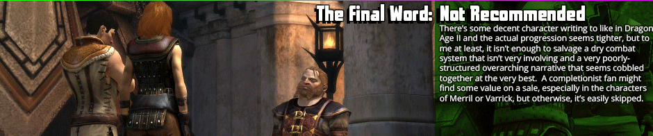 The Final Word: Not Recommended - There's some decent character writing to like in Dragon Age II and the actual progression seems tighter, but to me at least, it isn’t enough to salvage a dry combat system that isn’t very involving and a very poorly-structured overarching narrative that seems cobbled together at the very best.  A completionist fan might find some value on a sale, especially in the characters of Merril or Varrick, but otherwise, it’s easily skipped.