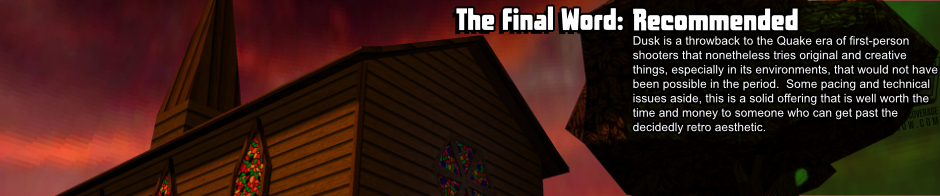 Dusk is a throwback to the Quake era of first-person shooters that nonetheless tries original and creative things, especially in level design, that would not have been possible in the period.  Some pacing and technical issues aside, this is a solid offering that is well worth the time and money to someone who can get past the decidedly retro aesthetic.